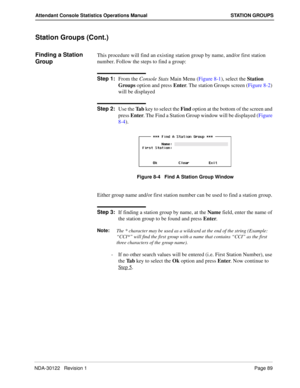 Page 97NDA-30122   Revision 1 Page 89
Attendant Console Statistics Operations Manual STATION GROUPS
Station Groups (Cont.)
Finding a Station 
GroupThis procedure will find an existing station group by name, and/or first station 
number. Follow the steps to find a group:
Step 1:
From the Console Stats Main Menu (Figure 8-1), select the Station 
Groups option and press Enter. The station Groups screen (Figure 8-2) 
will be displayed
Step 2:
Use the Ta b key to select the Find option at the bottom of the screen...