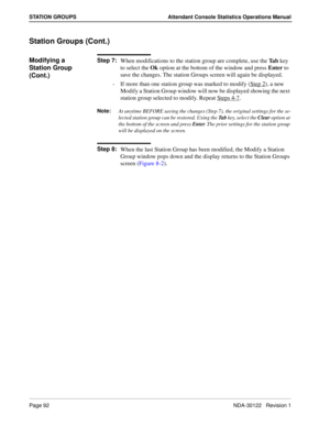 Page 100Page 92 NDA-30122   Revision 1
STATION GROUPS Attendant Console Statistics Operations Manual
Station Groups (Cont.)
Modifying a 
Station Group 
(Cont.)Step 7:
When modifications to the station group are complete, use the Ta b key 
to select the Ok option at the bottom of the window and press Enter to 
save the changes. The station Groups screen will again be displayed.
-  If more than one station group was marked to modify (Step 2
), a new 
Modify a Station Group window will now be displayed showing the...