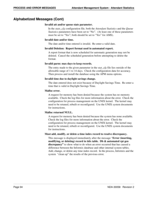 Page 102Page 94NDA-30058   Revision 2
PROCESS AND ERROR MESSAGES Attendant Management System - Attendant Statistics
Alphabetized Messages (Cont)
Invalid att and/or queue stats parameter.
In the stats_cfg configuration file, both the Attendant Statistics and the Queue 
Statistics parameters have been set to “No”.  (At least one of these parameters 
must be set to “Ye s”; both should be set to “Ye s” for AMS).
Invalid date and/or time.
The date and/or time entered is invalid.  Re-enter a valid date.
Invalid...