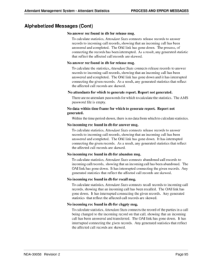 Page 103NDA-30058   Revision 2Page 95
Attendant Management System - Attendant Statistics PROCESS AND ERROR MESSAGES
Alphabetized Messages (Cont)
No answer rec found in db for release msg.
To calculate statistics, Attendant Stats connects release records to answer 
records to incoming call records, showing that an incoming call has been 
answered and completed.  The OAI link has gone down.  The process, of 
connecting the records has been interrupted.  As a result, any generated statistic 
that reflect the...