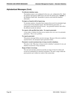 Page 104Page 96NDA-30058   Revision 2
PROCESS AND ERROR MESSAGES Attendant Management System - Attendant Statistics
Alphabetized Messages (Cont)
No informix database name.
The database name is not configured in the stats_cfg  configuration file.  Enter 
the database through the APM menus and enter the default name “statsdb” to 
the Database Name field.  Remember to process and install the database 
afterwards.
No login rec found in db for logout msg.
To calculate statistics, Attendant Stats connects the record...