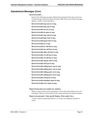 Page 105NDA-30058   Revision 2Page 97
Attendant Management System - Attendant Statistics PROCESS AND ERROR MESSAGES
Alphabetized Messages (Cont)
Received invalid . . .
Each of the following messages indicate that Attendant Stats has received an 
invalid message of the type shown from the AMS. If any one of these messages 
appears, call the system distributor. 
Received invalid msg source in msg.
Received invalid msg type in msg.
Received invalid att extn in msg
Received invalid att name in msg
Received invalid...