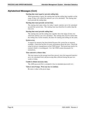 Page 106Page 98NDA-30058   Revision 2
PROCESS AND ERROR MESSAGES Attendant Management System - Attendant Statistics
Alphabetized Messages (Cont)
Starting date must equal or precede ending date.
When generating a report, the starting date and the ending date together set the 
range of days over which the statistics are to be calculated.  The starting date 
must precede the ending date.
Starting time must precede current time.
The starting time states when, for today’s report, statistics are to be calculated 
up...