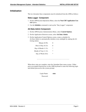 Page 17NDA-30058   Revision 2Page 9
Attendant Management System - Attendant Statistics INSTALLATION AND SETUP
Initialization
The two Attendant Stats components must be initialized from the APM as follows:
Stats_Logger  Component:
1. On the APM System Operations Menu, select the Non-CRT Application Con-
trol option.
2. Use the Initialize command to start up the “Stat_Logger” component.
Att_Stats_Admin Component:
1. On the APM System Administration Menu, select Control Options.
2. On the Application Selection...