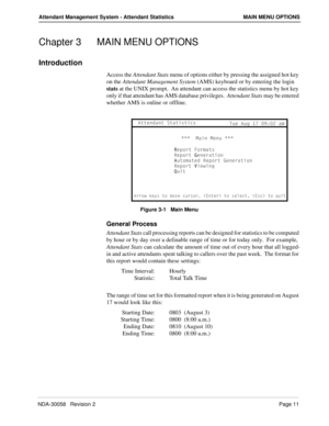 Page 19NDA-30058   Revision 2Page 11
Attendant Management System - Attendant Statistics MAIN MENU OPTIONS
Chapter 3 MAIN MENU OPTIONS
Introduction
Access the Attendant Stats menu of options either by pressing the assigned hot key 
on the Attendant Management System (AMS) keyboard or by entering the login 
stats at the UNIX prompt.  An attendant can access the statistics menu by hot key 
only if that attendant has AMS database privileges.  Attendant Stats may be entered 
whether AMS is online or offline.
Figure...