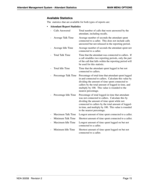 Page 23NDA-30058   Revision 2Page 15
Attendant Management System - Attendant Statistics MAIN MENU OPTIONS
Available Statistics
The  statistics that are available for both types of reports are:
• Attendant Report Statistics 
-  Calls Answered Total number of calls that were answered by the 
attendant, including recalls.
-  Average Talk Time Average number of seconds the attendant spent 
connected to a caller.  This does not include calls 
answered but not released in the reporting period.
-  Average Idle Time...