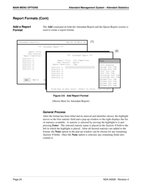 Page 28Page 20NDA-30058   Revision 2
MAIN MENU OPTIONS Attendant Management System - Attendant Statistics
Report Formats (Cont)
Add a Report 
FormatThe Add command on both the Attendant Report and the Queue Report screens is 
used to create a report format.
Figure 3-6   Add Report Format
(Shown Here for Attendant Report)
General Process
After the format has been titled and its interval and identifier shown, the highlight 
moves to the first statistic field and a pop-up window to the right displays the list 
of...