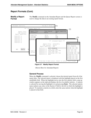 Page 31NDA-30058   Revision 2Page 23
Attendant Management System - Attendant Statistics MAIN MENU OPTIONS
Report Formats (Cont)
Modify a Report 
FormatThe Modify command on the Attendant Report and the Queue Report screens is 
used to change the data in an existing report format.
Figure 3-7   Modify Report Format
(Shown Here for Attendant Report)
General Process
When the Modify command is selected, choose the desired report from all of the 
report titles. The selected report is displayed with the highlight...