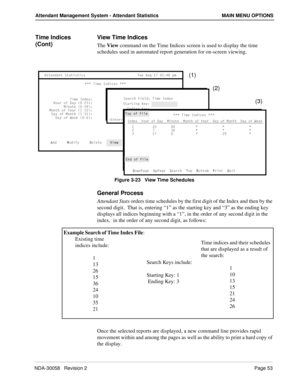 Page 61NDA-30058   Revision 2Page 53
Attendant Management System - Attendant Statistics MAIN MENU OPTIONS
Time Indices 
(Cont)View Time Indices
The View command on the Time Indices screen is used to display the time 
schedules used in automated report generation for on-screen viewing.
Figure 3-23   View Time Schedules
General Process
Attendant Stats orders time schedules by the first digit of the Index and then by the 
second digit.  That is, entering “1” as the starting key and “3” as the ending key 
displays...