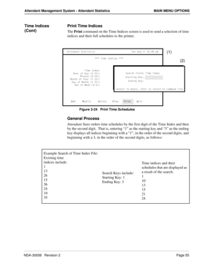 Page 63NDA-30058   Revision 2Page 55
Attendant Management System - Attendant Statistics MAIN MENU OPTIONS
Time Indices 
(Cont)Print Time Indices
The Print command on the Time Indices screen is used to send a selection of time 
indices and their full schedules to the printer.
Figure 3-24   Print Time Schedules
General Process
Attendant Stats orders time schedules by the first digit of the Time Index and then 
by the second digit.  That is, entering “1” as the starting key and “3” as the ending 
key displays all...