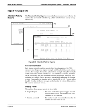 Page 66Page 58NDA-30058   Revision 2
MAIN MENU OPTIONS Attendant Management System - Attendant Statistics
Report Viewing (Cont)
Attendant Activity 
ReportsThe Attendant Activity Reports option on the Reports menu is used to display the 
statistics that are routinely calculated by AMS to reflect operator activity for any 
specific day.
Figure 3-26   Attendant Activity Reports
General Information
Each night at midnight, statistics are calculated from data gathered for AMS 
operators since the previous night at...