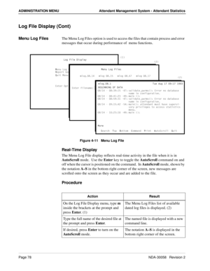 Page 86Page 78NDA-30058   Revision 2
ADMINISTRATION MENU Attendant Management System - Attendant Statistics
Log File Display (Cont)
Menu Log FilesThe Menu Log Files option is used to access the files that contain process and error 
messages that occur during performance of  menu functions.
Figure 4-11   Menu Log File
Real-Time Display
The Menu Log File display reflects real-time activity in the file when it is in 
AutoScroll mode.  Use the Enter key to toggle the AutoScroll command on and 
off when the cursor...