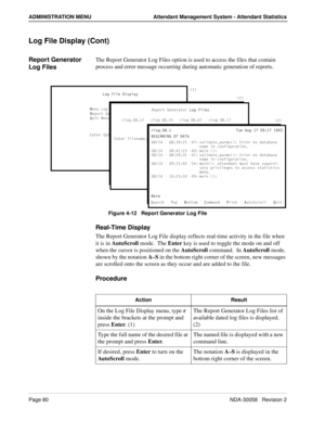 Page 88Page 80NDA-30058   Revision 2
ADMINISTRATION MENU Attendant Management System - Attendant Statistics
Log File Display (Cont)
Report Generator 
Log FilesThe Report Generator Log Files option is used to access the files that contain 
process and error message occurring during automatic generation of reports.
Figure 4-12   Report Generator Log File
Real-Time Display
The Report Generator Log File display reflects real-time activity in the file when 
it is in AutoScroll mode.  The Enter key is used to toggle...