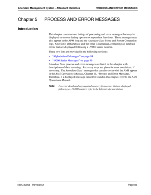 Page 91NDA-30058   Revision 2Page 83
Attendant Management System - Attendant Statistics PROCESS AND ERROR MESSAGES
Chapter 5 PROCESS AND ERROR MESSAGES
Introduction
This chapter contains two listings of processing and error messages that may be 
displayed on-screen during operator or supervisor functions.  These messages may 
also appear in the APM log and the Attendant Stats Menu and Report Generation 
logs.  One list is alphabetical and the other is numerical, containing all database 
errors that are...