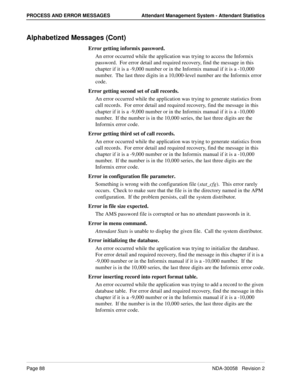 Page 96Page 88NDA-30058   Revision 2
PROCESS AND ERROR MESSAGES Attendant Management System - Attendant Statistics
Alphabetized Messages (Cont)
Error getting informix password.
An error occurred while the application was trying to access the Informix 
password.  For error detail and required recovery, find the message in this 
chapter if it is a -9,000 number or in the Informix manual if it is a -10,000 
number.  The last three digits in a 10,000-level number are the Informix error 
code.
Error getting second...