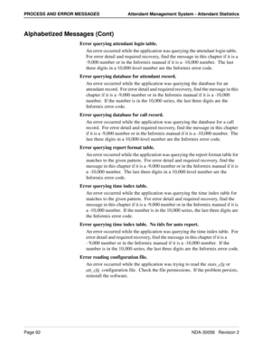 Page 100Page 92NDA-30058   Revision 2
PROCESS AND ERROR MESSAGES Attendant Management System - Attendant Statistics
Alphabetized Messages (Cont)
Error querying attendant login table.
An error occurred while the application was querying the attendant login table.  
For error detail and required recovery, find the message in this chapter if it is a 
-9,000 number or in the Informix manual if it is a -10,000 number.  The last 
three digits in a 10,000-level number are the Informix error code.
Error querying...