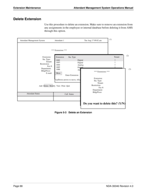 Page 102Page 88NDA-30046 Revision 4.0
Extension Maintenance Attendant Management System Operations Manual
Delete Extension
Use this procedure to delete an extension. Make sure to remove an extension from 
any assignments in the employee or internal database before deleting it from AMS 
through this option.
Figure 5-3   Delete an Extension
   Attendant Status
   Call  Status
*** Extensions ***
Extension:
Sta. Type:
Tenant:
Restriction:
Fax #:
Department:
Bldg/Floor:
E-mail:
Extension  Sta. Type
Enter Extension:...