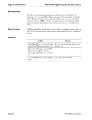 Page 110Page 96NDA-30046 Revision 4.0
Login Name Maintenance Attendant Management System Operations Manual
Introduction
Use this option to maintain names, passwords, and access privileges for all 
attendants. You can add, delete, change, view, and print any number of attendant 
names. There must be at least one supervisor login name and password in the 
system at all times. AMS is installed with a default supervisor login name and 
password, whereas all attendant names and passwords must be entered via this...