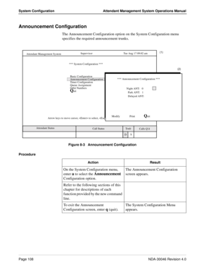 Page 122Page 108NDA-30046 Revision 4.0
System Configuration Attendant Management System Operations Manual
Announcement Configuration
The Announcement Configuration option on the System Configuration menu 
specifies the required announcement trunks.
Figure 8-3   Announcement Configuration
Procedure
Calls Q’d    Attendant Status Attendant Management System
   Call StatusTrnfr
S      
SupervisorTue Aug 17 09:02 am
D       *** System Configuration ***
Basic Configuration (1)
Announcement Configuration 
Timer...