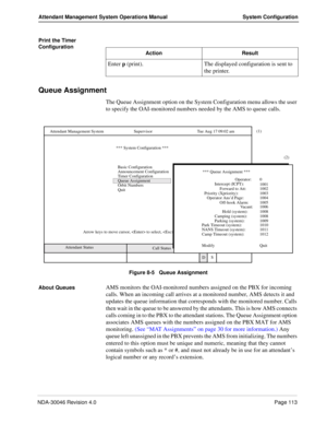 Page 127NDA-30046 Revision 4.0Page 113
Attendant Management System Operations Manual System Configuration
Print the Timer 
Configuration
Queue Assignment
The Queue Assignment option on the System Configuration menu allows the user 
to specify the OAI-monitored numbers needed by the AMS to queue calls.
Figure 8-5   Queue Assignment
About Queues
AMS monitors the OAI-monitored numbers assigned on the PBX for incoming 
calls. When an incoming call arrives at a monitored number, AMS detects it and 
updates the queue...