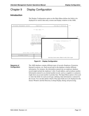 Page 135NDA-30046  Revision 4.0Page 121
Attendant Management System Operations Manual Display Configuration
Chapter 9  Display Configuration
Introduction
The Display Configuration option on the Main Menu defines the fields to be 
displayed on various data entry screens and display windows in the AMS.
Figure 9-1   Display Configuration
Sequence of 
Configuration
The AMS database contains different types of records–Employee, Extension, 
Internal Locations, etc. Each record type in the database contains different...