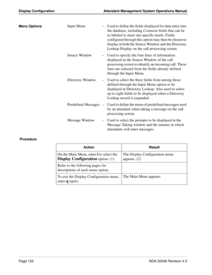 Page 136Page 122NDA-30046 Revision 4.0
Display Configuration Attendant Management System Operations Manual
Menu OptionsInput Menu–Used to define the fields displayed for data entry into 
the database, including Comment fields that can be 
re-labeled to meet site-specific needs. Fields 
configured through this option may then be chosen to 
display in both the Source Window and the Directory 
Lookup Display on the call processing screen.
Source Window–Used to specify the four lines of information 
displayed in the...