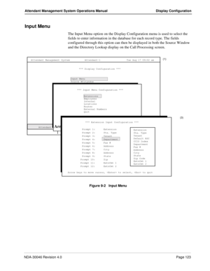 Page 137NDA-30046 Revision 4.0Page 123
Attendant Management System Operations Manual Display Configuration
Input Menu
The Input Menu option on the Display Configuration menu is used to select the 
fields to enter information in the database for each record type. The fields 
configured through this option can then be displayed in both the Source Window 
and the Directory Lookup display on the Call Processing screen.
Figure 9-2   Input Menu
(1)
(2)
Calls Q’d
 Attendant Status Attendant Management System
   Call...