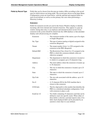 Page 139NDA-30046 Revision 4.0Page 125
Attendant Management System Operations Manual Display Configuration
Fields by Record TypeFields that can be chosen from the pop-up window differ according to the record 
type for which choices are being made. The record types shown on the Input Menu 
Configuration screen are listed below, with the optional and required fields for 
each record defined, as well as on the primary line seen when performing a 
Directory Lookup. 
Extension: 
Fields for extension records are used...