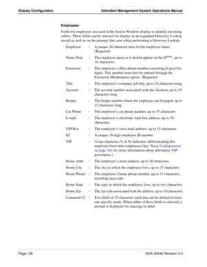 Page 140Page 126NDA-30046 Revision 4.0
Display Configuration Attendant Management System Operations Manual
Employees:   
Fields for employees are used in the Source Window display to identify incoming 
callers. These fields can be selected for display in an expanded Directory Lookup 
record as well as on the primary line seen when performing a Directory Lookup.
Employee–A unique 30-character area for the employee name 
(Required) 
Name Disp–The employee name as it should appear on the D
term., up to 
16...