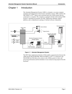 Page 15NDA-30046  Revision 4.0Page 1
Attendant Management System Operations Manual Introduction
Chapter 1 Introduction
The Attendant Management System (AMS) is a dynamic, on-screen computer 
emulation and enhancement of the business attendant console. AMS combines the 
NEC HDAC or D
term phone with a keyboard and color ANSI monitor that are 
connected to a computer. The computer is equipped with the multi-tasking UNIX 
System V operating environment, the NEC Applications Manager support 
platform, and a...