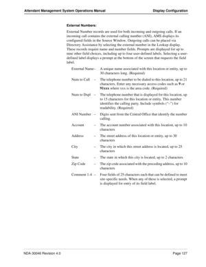 Page 141NDA-30046 Revision 4.0Page 127
Attendant Management System Operations Manual Display Configuration
External Numbers: 
External Number records are used for both incoming and outgoing calls. If an 
incoming call contains the external calling number (ANI), AMS displays its 
configured fields in the Source Window. Outgoing calls can be placed via 
Directory Assistance by selecting the external number in the Lookup display. 
These records require name and number fields. Prompts are displayed for up to 
nine...