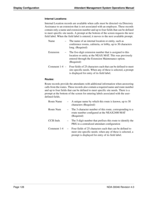 Page 142Page 128NDA-30046 Revision 4.0
Display Configuration Attendant Management System Operations Manual
Internal Locations: 
Internal Location records are available when calls must be directed via Directory 
Assistance to an extension that is not associated with an employee. These records 
contain only a name and extension number and up to four fields that can be defined 
to meet specific site needs. A prompt at the bottom of the screen requests the next 
field label. When the field label is entered, it moves...