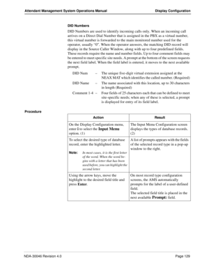 Page 143NDA-30046 Revision 4.0Page 129
Attendant Management System Operations Manual Display Configuration
DID Numbers
DID Numbers are used to identify incoming calls only. When an incoming call 
arrives on a Direct Dial Number that is assigned in the PBX as a virtual number, 
this virtual number is forwarded to the main monitored number used for the 
operator, usually “0”. When the operator answers, the matching DID record will 
display in the Source Caller Window, along with up to four predefined fields....