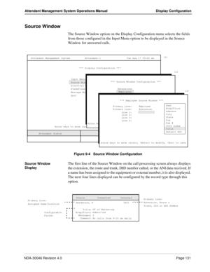 Page 145NDA-30046 Revision 4.0Page 131
Attendant Management System Operations Manual Display Configuration
Source Window
The Source Window option on the Display Configuration menu selects the fields 
from those configured in the Input Menu option to be displayed in the Source 
Window for answered calls. 
Figure 9-4   Source Window Configuration
Source Window 
Display
The first line of the Source Window on the call processing screen always displays 
the extension, the route and trunk, DID number called, or the...