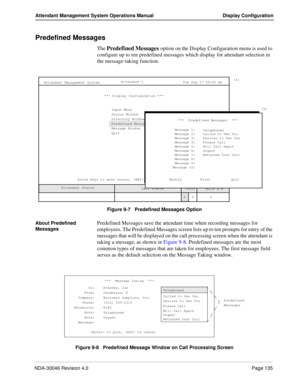 Page 149NDA-30046 Revision 4.0Page 135
Attendant Management System Operations Manual Display Configuration
Predefined Messages
The Predefined Messages option on the Display Configuration menu is used to 
configure up to ten predefined messages which display for attendant selection in 
the message-taking function.
Figure 9-7   Predefined Messages Option
About Predefined 
Messages
Predefined Messages save the attendant time when recording messages for 
employees. The Predefined Messages screen lists up to ten...