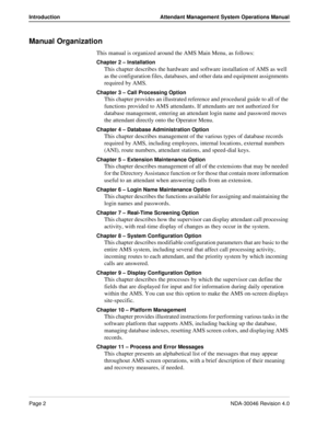 Page 16Page 2NDA-30046 Revision 4.0
Introduction Attendant Management System Operations Manual
Manual Organization
This manual is organized around the AMS Main Menu, as follows:
Chapter 2 – Installation 
This chapter describes the hardware and software installation of AMS as well 
as the configuration files, databases, and other data and equipment assignments 
required by AMS. 
Chapter 3 – Call Processing Option 
This chapter provides an illustrated reference and procedural guide to all of the 
functions...