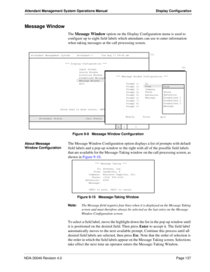 Page 151NDA-30046 Revision 4.0Page 137
Attendant Management System Operations Manual Display Configuration
Message Window
The Message Window option on the Display Configuration menu is used to 
configure up to eight field labels which attendants can use to enter information 
when taking messages at the call processing screen.
Figure 9-9   Message Window Configuration
About Message 
Window Configuration
The Message Window Configuration option displays a list of prompts with default 
field labels and a pop-up...