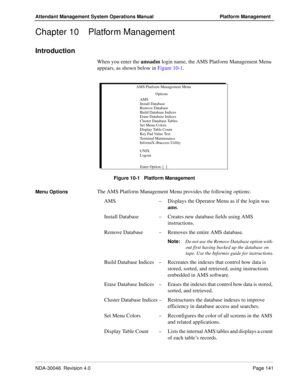 Page 153NDA-30046  Revision 4.0Page 141
Attendant Management System Operations Manual Platform Management
Chapter 10 Platform Management
Introduction
When you enter the amsadm login name, the AMS Platform Management Menu 
appears, as shown below in Figure 10-1.
Figure 10-1   Platform Management
Menu Options
The AMS Platform Management Menu provides the following options:
AMS–Displays the Operator Menu as if the login was 
ams.
Install Database–Creates new database fields using AMS 
instructions.
Remove...