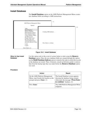 Page 155NDA-30046 Revision 4.0Page 143
Attendant Management System Operations Manual Platform Management
Install Database
The Install Database option on the AMS Platform Management Menu creates 
new database fields according to AMS instructions.
Figure 10-2   Install Database
When to Use Install 
Database
Use this option only in the event of system failure or after using the Remove 
Database
 option. Once the new database fields are created through this option, 
use the 
Build Database Indexes option to identify...