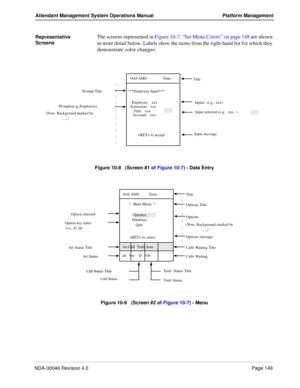 Page 161NDA-30046 Revision 4.0Page 149
Attendant Management System Operations Manual Platform Management
Representative 
Screens The screens represented in Figure 10-7, “Set Menu Colors” on page 148 are shown 
in more detail below. Labels show the items from the right-hand list for which they 
demonstrate color changes:
Figure 10-8   (Screen #1 of Figure 10-7) - Data Entry
Figure 10-9   (Screen #2 of Figure 10-7) - Menu
  Input selected (e.g.   xxx  )     Title
Prompt Title
Prompts(e.g.,Employee)  Inputs  (e.g.,...