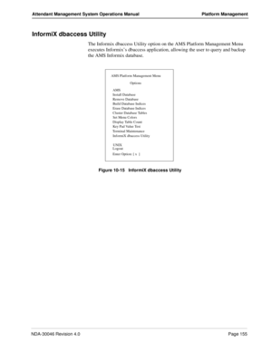 Page 167NDA-30046 Revision 4.0Page 155
Attendant Management System Operations Manual Platform Management
InformiX dbaccess Utility
The Informix dbaccess Utility option on the AMS Platform Management Menu 
executes Informix’s dbaccess application, allowing the user to query and backup 
the AMS Informix database.
Figure 10-15   InformiX dbaccess Utility
InformiX dbaccess Utility
AMS Platform Management Menu
Options
AMS
Install Database
Remove Database
Build Database Indices
Erase Database Indices
Cluster Database...