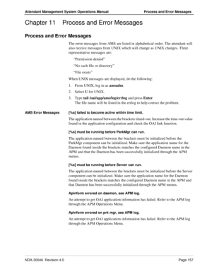 Page 169NDA-30046  Revision 4.0Page 157
Attendant Management System Operations Manual Process and Error Messages
Chapter 11 Process and Error Messages
Process and Error Messages
The error messages from AMS are listed in alphabetical order. The attendant will 
also receive messages from UNIX which will change as UNIX changes. Three 
representative messages are:
“Permission denied”
“No such file or directory”
“File exists”
When UNIX messages are displayed, do the following:
1. From UNIX, log in as amsadm.
2....