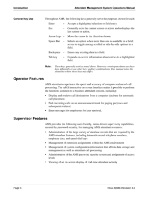 Page 18Page 4NDA-30046 Revision 4.0
Introduction Attendant Management System Operations Manual
General Key UseThroughout AMS, the following keys generally serve the purposes shown for each:
Enter–Accepts a highlighted selection or field entry.
Esc – Generally exits the current screen or action and redisplays the 
last screen or action.
Arrow keys – Move the cursor in the direction shown.
Space Bar – Selects an option when more than one is available in a field; 
serves to toggle among scrolled or side-by-side...