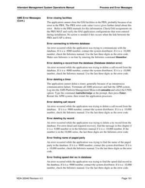 Page 173NDA-30046 Revision 4.0Page 161
Attendant Management System Operations Manual Process and Error Messages
AMS Error Messages 
(Cont.)Error closing facilities
The application cannot close the OAI facilities in the PBX, probably because of an 
error in the PBX. The PBX error code value (xxxx) gives further detail about this 
error.   Refer to the PBX manuals for this information. Check OAI assignments on 
the PBX MAT and verify the OAI application configurations that were entered 
during installation. No...