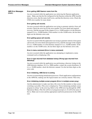 Page 174Page 162NDA-30046 Revision 4.0
Process and Error Messages Attendant Management System Operations Manual
AMS Error Messages 
(Cont.)Error getting AMS Daemon name from file.
An error occurred while the application was retrieving the Daemon application 
name.   Make sure that the file configured for the Daemon within the APM Amsfile 
directory exists, that the name itself exists, and that the directory exists. Check the 
UNIX error number for more detail.
Error getting call records.
An error occurred while...