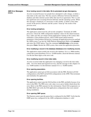 Page 176Page 164NDA-30046 Revision 4.0
Process and Error Messages Attendant Management System Operations Manual
AMS Error Messages 
(Cont.)Error locking record in tidx table. Db & automated rpt gen discrepancy.
An error occurred because two people have attempted to add, change, or delete a 
time index at the same time. This has caused a difference between the Informix 
database and other internal system tables that must be in agreement. This is a rare 
but significant error occurring between Informix and the...