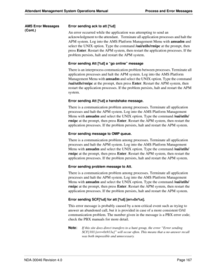 Page 179NDA-30046 Revision 4.0Page 167
Attendant Management System Operations Manual Process and Error Messages
AMS Error Messages 
(Cont.)Error sending ack to att [%d]
An error occurred while the application was attempting to send an 
acknowledgment to the attendant.   Terminate all application processes and halt the 
APM system. Log into the AMS Platform Management Menu with amsadm and 
select the UNIX option. Type the command /oai/utils/rmipc at the prompt, then 
press Enter. Restart the APM system, then...