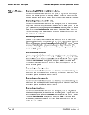 Page 180Page 168NDA-30046 Revision 4.0
Process and Error Messages Attendant Management System Operations Manual
AMS Error Messages 
(Cont.)Error sending SMFR[%d] for att [%d] [err=0x%x].
An error occurred while the application was trying to stop or start monitoring a 
number. The number given in the message is a PBX error code. Check the PBX 
manuals for more detail. This is usually non-critical and occurs in a race condition.
Error setting announcement retry timer.
An error occurred while the application was...