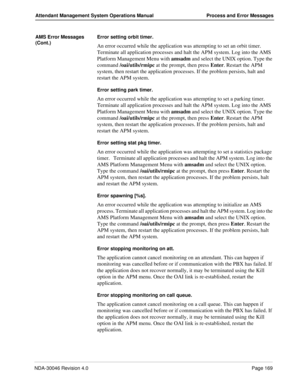 Page 181NDA-30046 Revision 4.0Page 169
Attendant Management System Operations Manual Process and Error Messages
AMS Error Messages 
(Cont.)Error setting orbit timer.
An error occurred while the application was attempting to set an orbit timer. 
Terminate all application processes and halt the APM system. Log into the AMS 
Platform Management Menu with amsadm and select the UNIX option. Type the 
command /oai/utils/rmipc at the prompt, then press Enter. Restart the APM 
system, then restart the application...