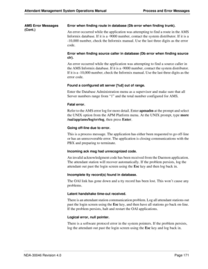 Page 183NDA-30046 Revision 4.0Page 171
Attendant Management System Operations Manual Process and Error Messages
AMS Error Messages 
(Cont.)Error when finding route in database (Db error when finding trunk).
An error occurred while the application was attempting to find a route in the AMS 
Informix database. If it is a -9000 number, contact the system distributor. If it is a 
-10,000 number, check the Informix manual. Use the last three digits as the error 
code.
Error when finding source caller in database (Db...